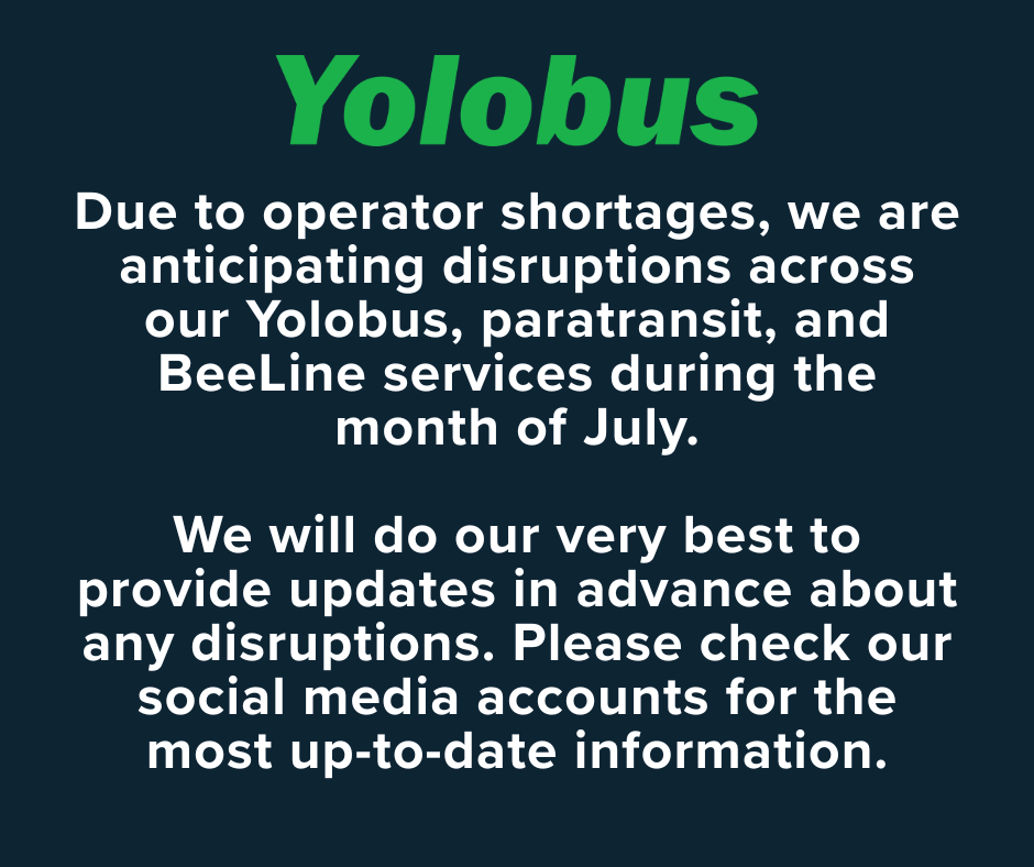 To our Yolobus Riders: Due to operator shortages, we are experiencing disruptions across our Yolobus, paratransit, and BeeLine services. We apologize for the inconvenience and are working to keep service interruptions to a minimum, but they may persist during the month of July. We will do our very best to provide updates in advance. We will update this post regularly with all information we have about potential service disruptions.